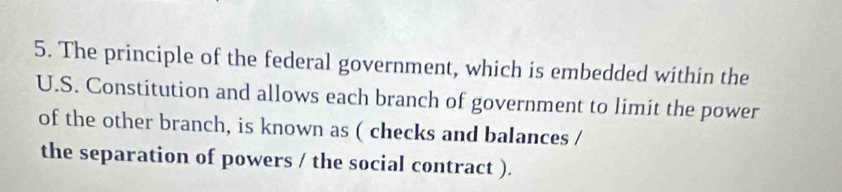 The principle of the federal government, which is embedded within the 
U.S. Constitution and allows each branch of government to limit the power 
of the other branch, is known as ( checks and balances / 
the separation of powers / the social contract ).