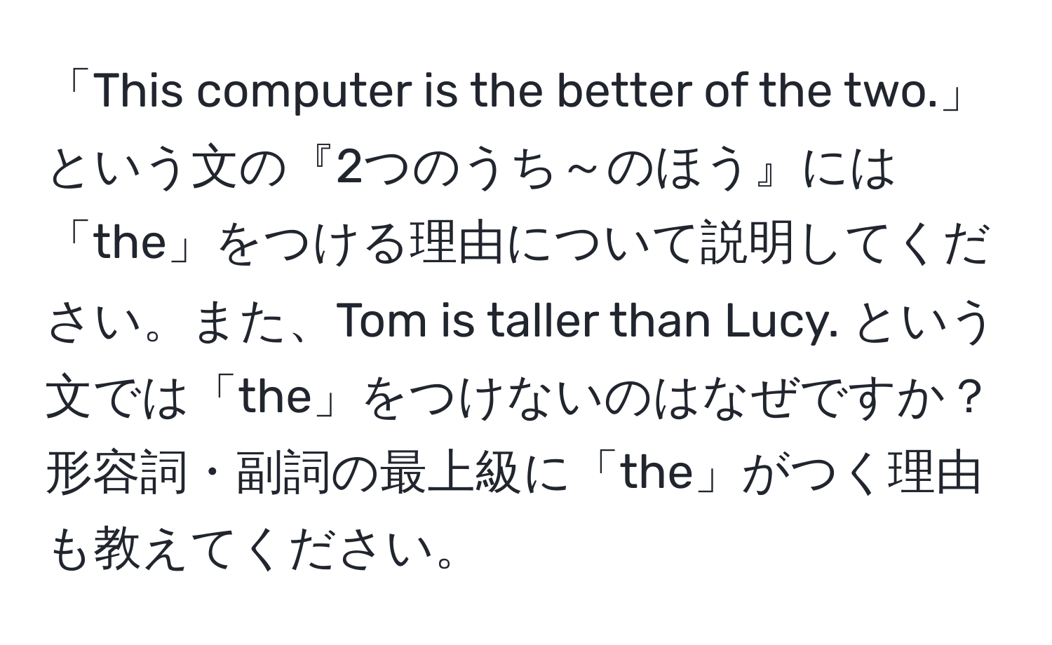 「This computer is the better of the two.」という文の『2つのうち～のほう』には「the」をつける理由について説明してください。また、Tom is taller than Lucy. という文では「the」をつけないのはなぜですか？形容詞・副詞の最上級に「the」がつく理由も教えてください。