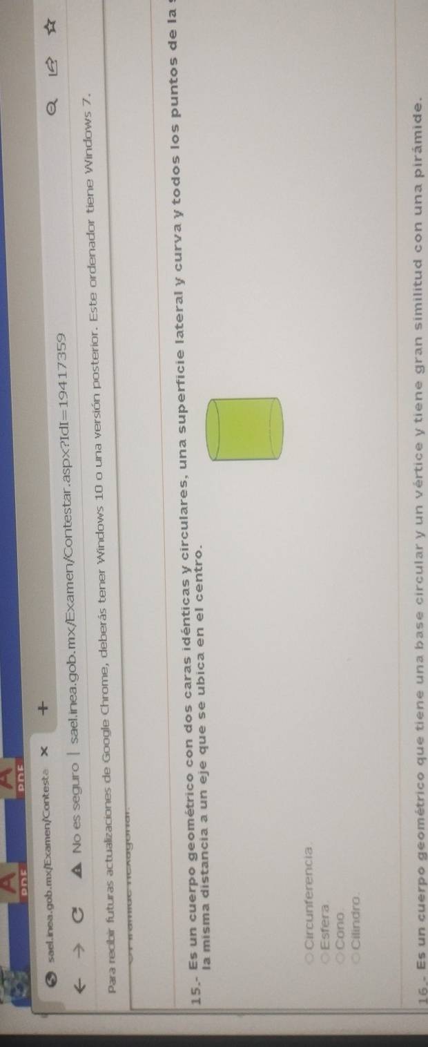 PDE
sael.inea.gob.mx/Examen/Contesta × +
No es seguro | sael.inea.gob.mx/Examen/Contestar.aspx?IdI=19417359
Para recibir futuras actualizaciones de Google Chrome, deberás tener Windows 10 o una versión posterior. Este ordenador tiene Windows 7.
15. Es un cuerpo geométrico con dos caras idénticas y circulares, una superficie lateral y curva y todos los puntos de la
la misma distancia a un eje que se ubica en el centro.
Circunferencia
Esfera
Cono.
Cilindro.
16 Es un cuerpo geométrico que tiene una base circular y un vértice y tiene gran similitud con una pirámide.