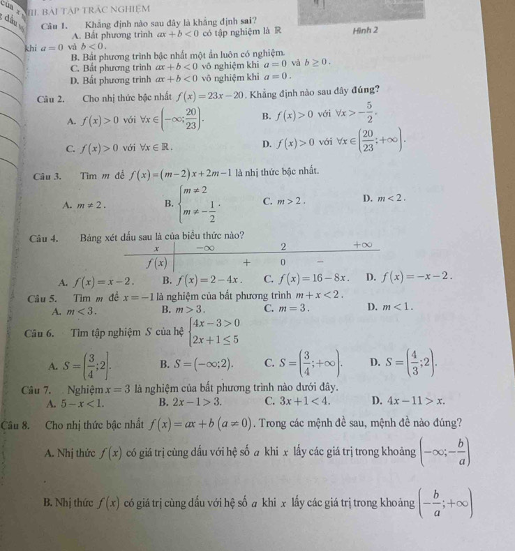 của  x III. BẢI TÁP TRÁC NGHIệM
Câu 1. Khẳng định nào sau đây là khẳng định sai?
đầu a=0 và b<0.
A. Bất phương trình ax+b<0</tex> có tập nghiệm là R Hình 2
khi
B. Bất phương trình bậc nhất một ẩn luôn có nghiệm.
C. Bất phương trình ax+b<0</tex> vô nghiệm khi a=0 và b≥ 0.
D. Bất phương trình ax+b<0</tex> vô nghiệm khi a=0.
Câu 2. Cho nhị thức bậc nhất f(x)=23x-20. Khẳng định nào sau dây đúng?
A. f(x)>0 với forall x∈ (-∈fty ; 20/23 ). B. f(x)>0 với forall x>- 5/2 .
C. f(x)>0 với forall x∈ R. D. f(x)>0 với forall x∈ ( 20/23 ;+∈fty ).
Câu 3. Tìm m đề f(x)=(m-2)x+2m-1 là nhị thức bậc nhất.
A. m!= 2. B. beginarrayl m!= 2 m!= - 1/2 endarray. . C. m>2. D. m<2.
Câu 4. Bảngét dấu sau là của biểu thức nào?
A. f(x)=x-2. B. f(x)=2-4x. C. f(x)=16-8x. D. f(x)=-x-2.
Câu 5. Tìm m đề x=-1 là nghiệm của bất phương trình m+x<2.
A. m<3. B. m>3. C. m=3. D. m<1.
Câu 6. Tìm tập nghiệm S của hệ beginarrayl 4x-3>0 2x+1≤ 5endarray.
A. S=( 3/4 ;2]. B. S=(-∈fty ;2). C. S=( 3/4 ;+∈fty ). D. S=( 4/3 ;2).
Câu 7.  Nghiệm x=3 là nghiệm của bất phương trình nào dưới đây.
A. 5-x<1. B. 2x-1>3. C. 3x+1<4. D. 4x-11>x.
Câu 8. Cho nhị thức bậc nhất f(x)=ax+b(a!= 0). Trong các mệnh đề sau, mệnh đề nào đúng?
A. Nhị thức f(x) có giá trị cùng dấu với hệ số a khi x lấy các giá trị trong khoảng (-∈fty ;- b/a )
B. Nhị thức f(x) có giá trị cùng đấu với hệ số a khi x lấy các giá trị trong khoảng (- b/a ;+∈fty )
