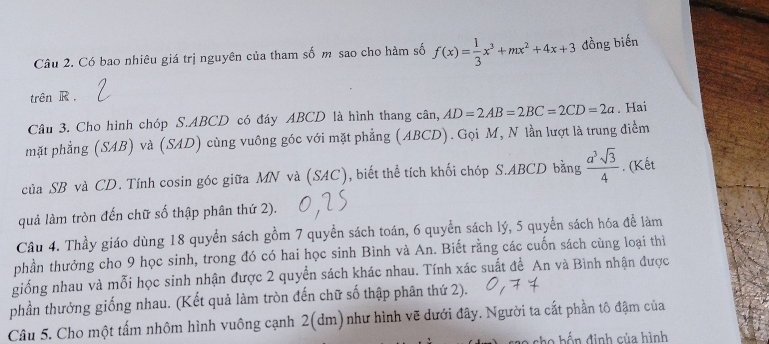 Có bao nhiêu giá trị nguyên của tham số m sao cho hàm số f(x)= 1/3 x^3+mx^2+4x+3 đồng biến 
trên R. 
Câu 3. Cho hình chóp S. ABCD có đáy ABCD là hình thang cân, AD=2AB=2BC=2CD=2a. Hai 
mặt phẳng (SAB) và (SAD) cùng vuông góc với mặt phẳng (ABCD). Gọi M, N lần lượt là trung điểm 
của SB và CD. Tính cosin góc giữa MN và (SAC), biết thể tích khối chóp S. ABCD bằng  a^3sqrt(3)/4 . (Kết 
quả làm tròn đến chữ số thập phân thứ 2). 
Câu 4. Thầy giáo dùng 18 quyển sách gồm 7 quyển sách toán, 6 quyền sách lý, 5 quyển sách hóa để làm 
phần thưởng cho 9 học sinh, trong đó có hai học sinh Bình và An. Biết rằng các cuốn sách cùng loại thì 
giống nhau và mỗi học sinh nhận được 2 quyền sách khác nhau. Tính xác suất để An và Bình nhận được 
phần thưởng giống nhau. (Kết quả làm tròn đến chữ số thập phân thứ 2). 
Câu 5. Cho một tấm nhôm hình vuông cạnh 2 (dm)như hình vẽ dưới đây. Người ta cắt phần tô đậm của 
co h ế n đinh của hình