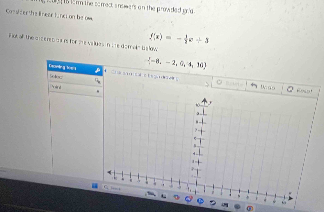 tuuis) to form the correct answers on the provided grid. 
Consider the linear function below.
f(x)=- 1/2 x+3
Plot all the ordered pairs for the values in the domain below,
 -8,-2,0,4,10
Drawing Tools Click on a tool to begin drawing. O belete 
Select 
Point Undo 
Reset 
0