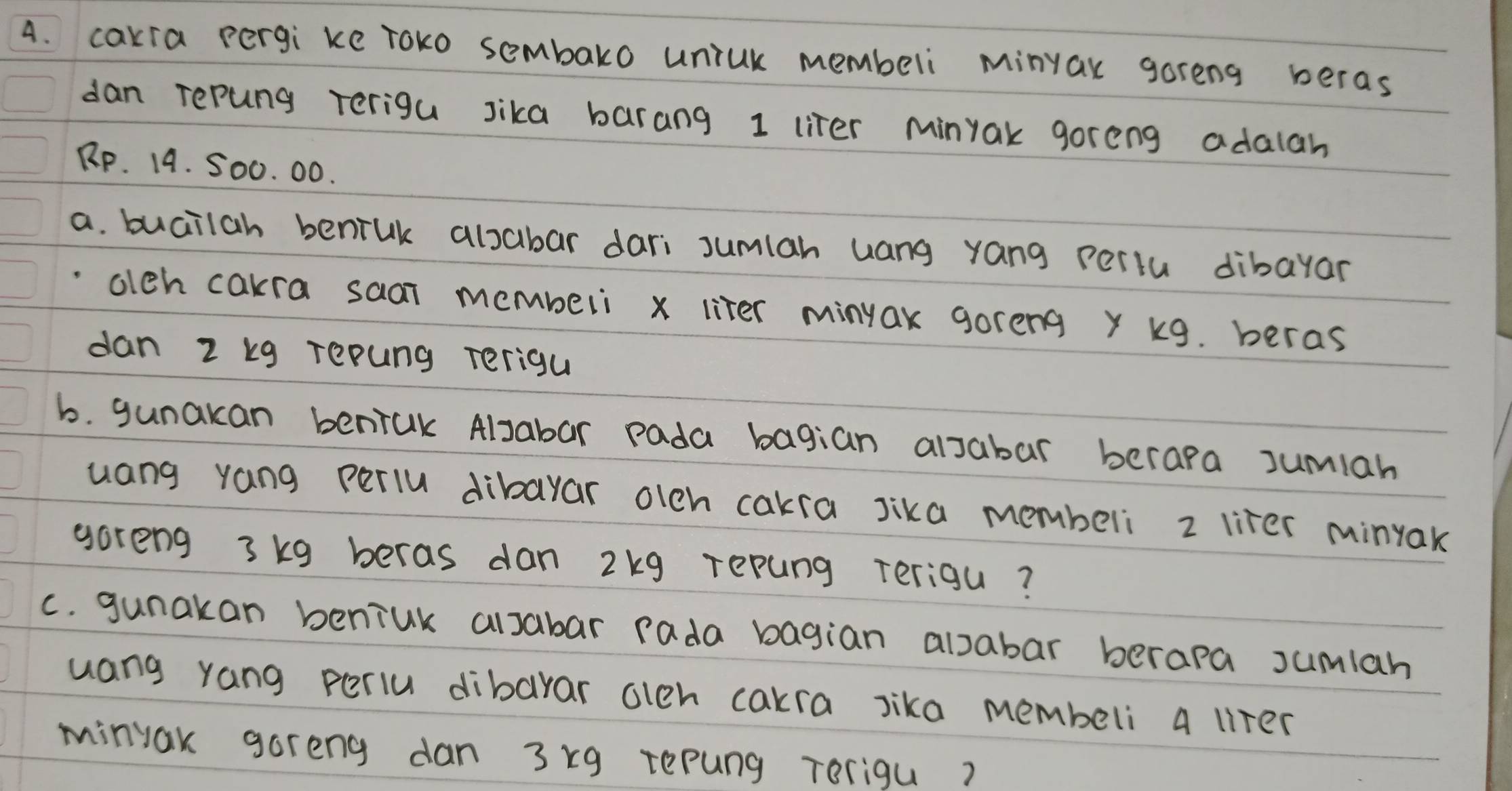 cakra pergi ke roko sembako uniUk membeli Minyak goreng beras 
dan repung terigu sika barang 1 liter Minyak goreng adalah
Rp. 14. 500. 00. 
a. buailah beniuk alsabar dari sumlah uang yang periu dibayar 
olch cakra saai membeli x liter minuax goreng y k9. beras 
dan 2 kg repung Terigu 
b. gunakan beniak Alsabar pada bagian alsabar berapa sumiah 
uang yang periu dibayar olch cakra Jika membeli 2 lifer minyak 
goreng 3kg beras dan 2kg repung Terigu? 
c. gunakan beniuk alsabar rada bagian alsabar berapa sumlah 
uang yang periu dibarar oleh cakra sika membeli a liter
minyak goreng dan 3xg repung Terigu?