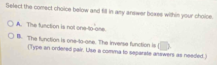 Select the correct choice below and fill in any answer boxes within your choice.
A. The function is not one-to-one.
B. The function is one-to-one. The inverse function is (□ ). 
(Type an ordered pair. Use a comma to separate answers as needed.)