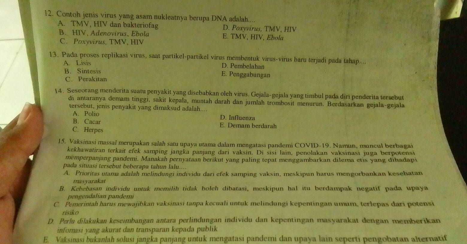 Contoh jenis virus yang asam nukleatnya berupa DNA adalah....
A. TMV, HIV dan bakteriofag D. Poxyvirus, TMV, HIV
B. HIV, Adenovirus, Ebola E. TMV, HIV, Ebola
C. Poxyvirus, TMV, HIV
13. Pada proses replikasi virus, saat partikel-partikel virus membentuk virus-virus baru terjadi pada tahap....
A. Lisis D. Pembelahan
B. Sintesis E. Penggabungan
C. Perakitan
14. Seseorang menderita suatu penyakit yang disebabkan oleh virus. Gejala-gejala yang timbul pada diri penderita tersebut
di antaranya demam tinggi, sakit kepala, muntah darah dan jumlah trombosit menurun. Berdasarkan gejala-gejala
tersebut, jenis penyakit yang dimaksud adalah....
A. Polio D. Influenza
B. Cacar E. Demam berdarah
C. Herpes
15. Vaksinasi massal merupakan salah satu upaya utama dalam mengatasi pandemi COVID-19. Namun, muncul berbagai
kekhawatiran terkait efek samping jangka panjang dari vaksin. Di sisi lain, penolakan vaksinasi juga berpotensi
memperpanjang pandemi. Manakah pernyataan berikut yang paling tepat menggambarkan dilema etis yang dihadapi
pada situasi tersebut beberapa tahun lalu....
A. Prioritas utama adalah melindungi individu dari efek samping vaksin, meskipun harus mengorbankan kesehatan
masyarakat
B. Kebebasan individu untuk memilih tidak bolch dibatasi, meskipun hal itu berdampak negatif pada upaya
pengendalian pandemi
C. Pemerintah harus mewajibkan vaksinasi tanpa kecuali untuk melindungi kepentingan umum, terlepas dari potensi
risiko
D. Perlu dilakukan keseimbangan antara perlindungan individu dan kepentingan masyarakat dengan memberikan
infomasi yang akurat dan transparan kepada publik
E. Vaksinasi bukanlah solusi jangka panjang untuk mengatasi pandemi dan upaya lain seperti pengobatan alternatif