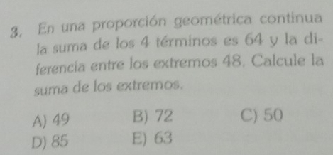 En una proporción geométrica continua
la suma de los 4 términos es 64 y la di-
ferencia entre los extremos 48. Calcule la
suma de los extremos.
A) 49 B) 72 C) 50
D) 85 E) 63