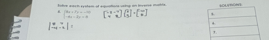 Solve each system of equations using an inverse matrix. 
SOLUTIONS: 
5. beginarrayl 8x+7y=-10 -4x-2y=8endarray.