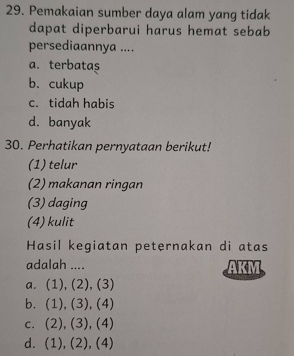 Pemakaian sumber daya alam yang tidak
dapat diperbarui harus hemat sebab
persediaannya ....
a.terbatas
b. cukup
c. tidah habis
d. banyak
30. Perhatikan pernyataan berikut!
(1) telur
(2) makanan ringan
(3) daging
(4)kulit
Hasil kegiatan peternakan di atas
adalah ....
AKM
a. (1), (2), (3)
b. (1), (3), (4)
c. (2), (3), (4)
d. (1), (2), (4)