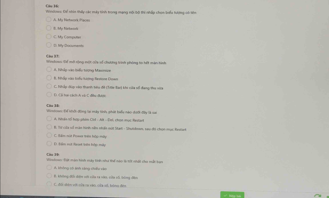 Windows: Để nhìn thấy các máy tính trong mạng nội bộ thì nhấp chọn biểu tượng có tên
A. My Network Places
B. My Network
C. My Computer
D. My Documents
Câu 37:
Windows: Để mở rộng một cửa sổ chương trình phóng to hết màn hình
A. Nhấp vào biểu tượng Maximize
B. Nhấp vào biểu tượng Restore Down
C. Nhấp đúp vào thanh tiêu đề (Title Bar) khi cửa sổ đang thu vừa
D. Cả hai cách A và C đều được
Câu 38:
Windows: Để khởi động lại máy tính, phát biểu nào dưới đây là sai
A. Nhấn tổ hợp phím Ctrl - Alt - Del, chọn mục Restart
B. Từ cửa số màn hình nền nhấn nút Start - Shutdown, sau đó chọn mục Restart
C. Bấm nút Power trên hộp máy
D. Bẩm nút Reset trên hộp máy
Câu 39:
Windows: Đặt màn hình máy tính như thế nào là tốt nhất cho mắt bạn
A. không có ánh sáng chiếu vào
B. không đối diện với cửa ra vào, cửa số, bóng đèn
C. đối diện với cửa ra vào, cửa số, bóng đèn
Nộp bài