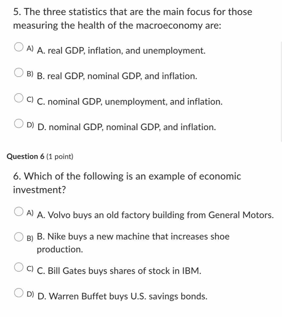 The three statistics that are the main focus for those
measuring the health of the macroeconomy are:
A) A. real GDP, inflation, and unemployment.
B) B. real GDP, nominal GDP, and inflation.
c) C. nominal GDP, unemployment, and inflation.
D) D. nominal GDP, nominal GDP, and inflation.
Question 6 (1 point)
6. Which of the following is an example of economic
investment?
A) A. Volvo buys an old factory building from General Motors.
B) B. Nike buys a new machine that increases shoe
production.
c) C. Bill Gates buys shares of stock in IBM.
D) D. Warren Buffet buys U.S. savings bonds.