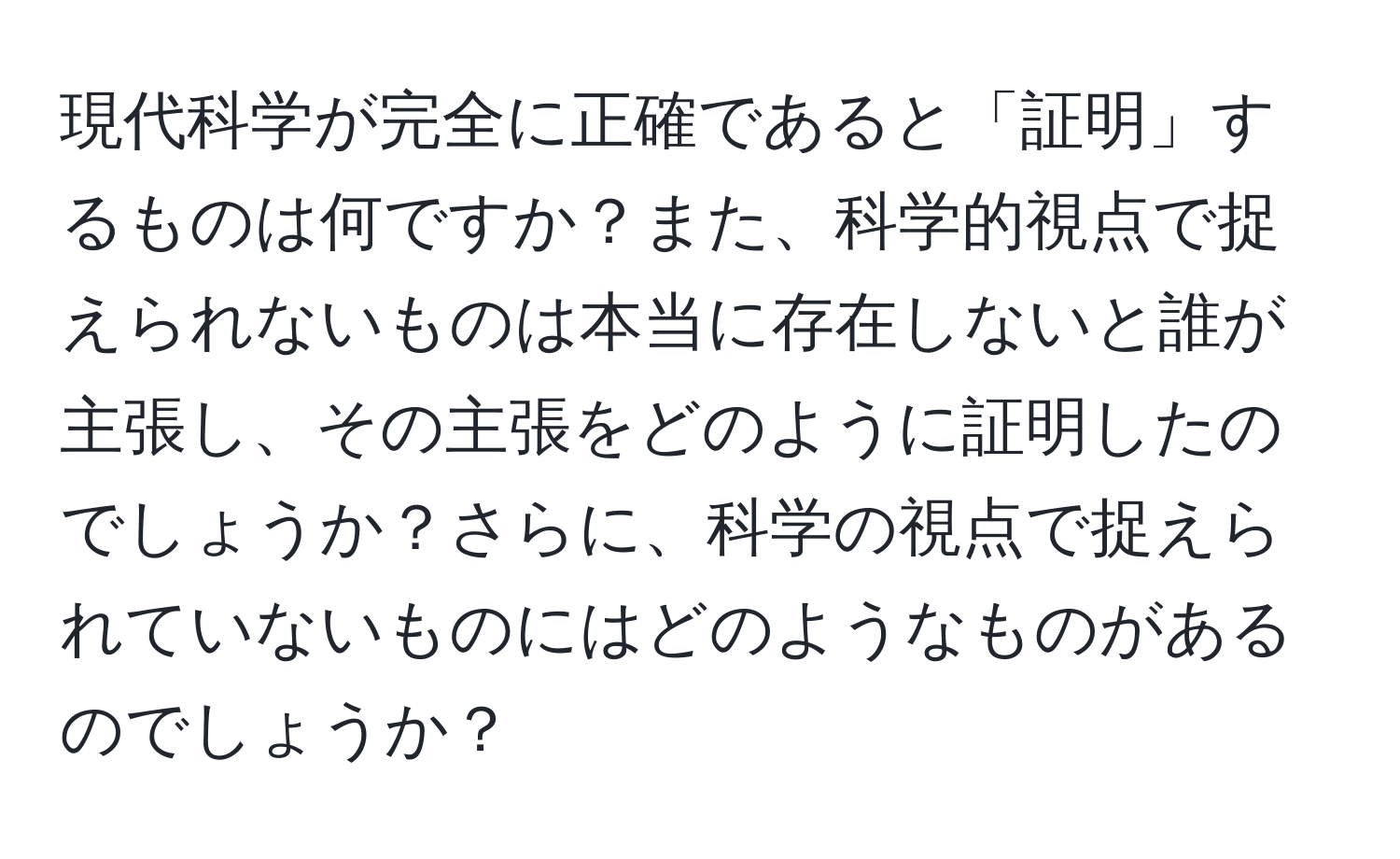 現代科学が完全に正確であると「証明」するものは何ですか？また、科学的視点で捉えられないものは本当に存在しないと誰が主張し、その主張をどのように証明したのでしょうか？さらに、科学の視点で捉えられていないものにはどのようなものがあるのでしょうか？