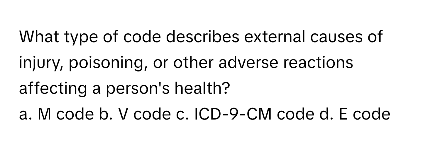 What type of code describes external causes of injury, poisoning, or other adverse reactions affecting a person's health?

a. M code b. V code c. ICD-9-CM code d. E code