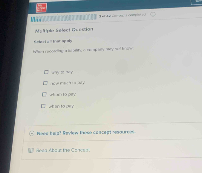 Mc
Graw
3 of 42 Concepts completed
Multiple Select Question
Select all that apply
When recording a liability, a company may not know:
why to pay.
how much to pay.
whom to pay.
when to pay.
Need help? Review these concept resources.
Read About the Concept