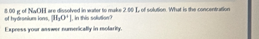 8. 00 g of NaOH are dissolved in water to make 2.00 L of solution. What is the concentration 
of hydronium ions, [H_3O^+] , in this solution? 
Express your answer numerically in molarity.