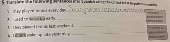 Translate the following sentences into Spanish using the correct tense (imperfect or preterite). 
1 They played tennis every day._ 
Remember ts 
include the comet. 
2 I used to wake up early. _refesive pronoun. 
3 They played tennis last weekend._ Pid no before lihe 
4 I didn't wake up late yesterday. _réexive pronoun 13 
makt this negaie .