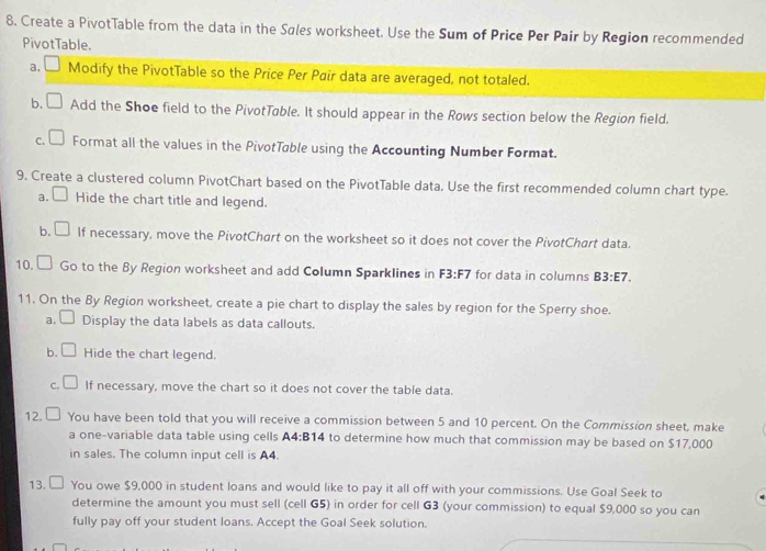 Create a PivotTable from the data in the Sales worksheet. Use the Sum of Price Per Pair by Region recommended 
PivotTable. 
a. Modify the PivotTable so the Price Per Pair data are averaged, not totaled. 
b. Add the Shoe field to the PivotTable. It should appear in the Rows section below the Region field. 
c.C Format all the values in the PivotTable using the Accounting Number Format. 
9. Create a clustered column PivotChart based on the PivotTable data. Use the first recommended column chart type. 
a. Hide the chart title and legend. 
b. U If necessary, move the PivotChart on the worksheet so it does not cover the PivotChart data. 
10. Go to the By Region worksheet and add Column Sparklines in F3:F7 for data in columns B3:E7. 
11. On the By Region worksheet, create a pie chart to display the sales by region for the Sperry shoe. 
a. □ Display the data labels as data callouts. 
b. L Hide the chart legend. 
C. If necessary, move the chart so it does not cover the table data. 
12. You have been told that you will receive a commission between 5 and 10 percent. On the Commission sheet, make 
a one-variable data table using cells A4:B14 to determine how much that commission may be based on $17,000
in sales. The column input cell is A4. 
13. You owe $9,000 in student loans and would like to pay it all off with your commissions. Use Goal Seek to 
determine the amount you must sell (cell G5) in order for cell G3 (your commission) to equal $9,000 so you can 
fully pay off your student loans. Accept the Goal Seek solution.