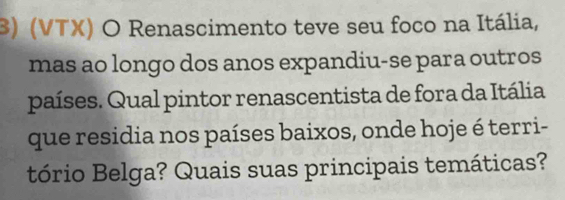 (VTX) O Renascimento teve seu foco na Itália, 
mas ao longo dos anos expandiu-se para outros 
países. Qual pintor renascentista de fora da Itália 
que residia nos países baixos, onde hoje é terri- 
tório Belga? Quais suas principais temáticas?
