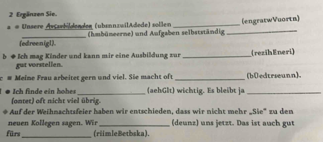 Ergänzen Sie. 
ae Unsere Ävszvbildenden (ubsnnzuilAdede) sollen_ 
(engratwVuortn) 
_(hmbüneerne) und Aufgaben selbstständig_ 
(edreenigl). 
b ◆ Ich mag Kinder und kann mir eine Ausbildung zur _(rezihEneri) 
gut vorstellen. 
c - Meine Frau arbeitet gern und viel. Sie macht oft _(bÜedtrseunn). 
Ich finde ein hohes_ (aehGlt) wichtig. Es bleibt ja_ 
(ontet) oft nicht viel übrig. 
Auf der Weihnachtsfeier haben wir entschieden, dass wir nicht mehr „Sie“ zu den 
neuen Kollegen sagen. Wir _(deunz) uns jetzt. Das ist auch gut 
fürs_ (riimleBetbska).