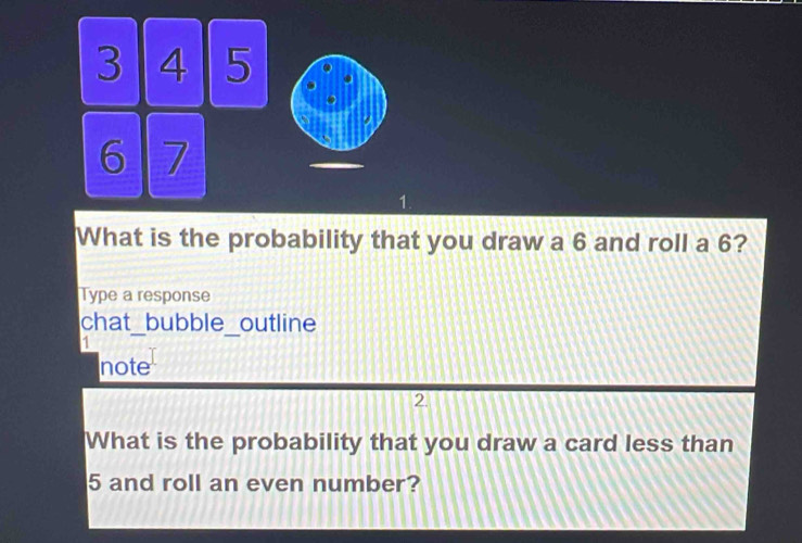 3 4 5
6 7
1. 
What is the probability that you draw a 6 and roll a 6? 
Type a response 
chat_bubble_outline 
1 
note 
2. 
What is the probability that you draw a card less than
5 and roll an even number?