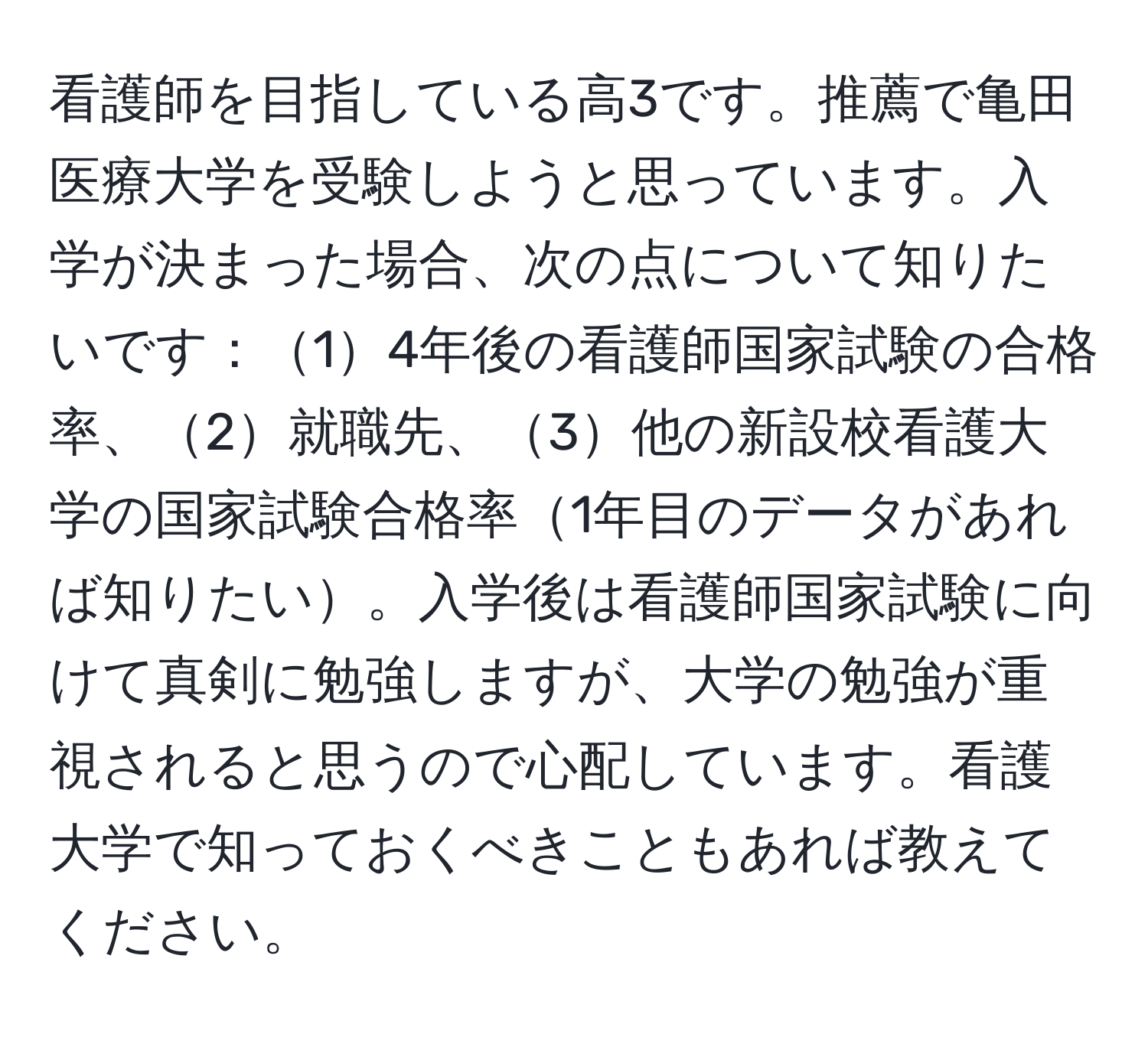 看護師を目指している高3です。推薦で亀田医療大学を受験しようと思っています。入学が決まった場合、次の点について知りたいです：14年後の看護師国家試験の合格率、2就職先、3他の新設校看護大学の国家試験合格率1年目のデータがあれば知りたい。入学後は看護師国家試験に向けて真剣に勉強しますが、大学の勉強が重視されると思うので心配しています。看護大学で知っておくべきこともあれば教えてください。