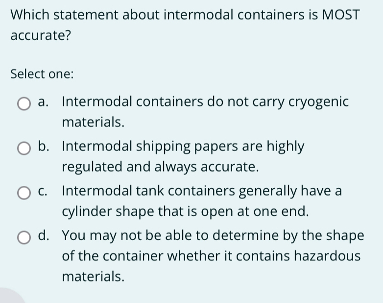 Which statement about intermodal containers is MOST
accurate?
Select one:
a. Intermodal containers do not carry cryogenic
materials.
b. Intermodal shipping papers are highly
regulated and always accurate.
c. Intermodal tank containers generally have a
cylinder shape that is open at one end.
d. You may not be able to determine by the shape
of the container whether it contains hazardous
materials.