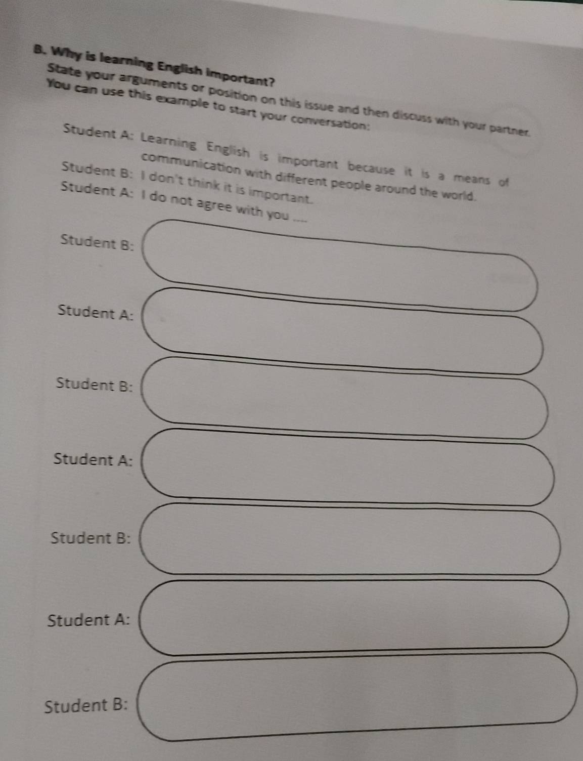 Why is learning English important?
State your arguments or position on this issue and then discuss with your partner.
You can use this example to start your conversation:
Student A: Learning English is important because it is a means of
communication with different people around the world.
Student B: I don't think it is important.
Student A: I do not agree with you ....
Student B:
Student A:
Student B:
Student A:
Student B:
Student A:
Student B: