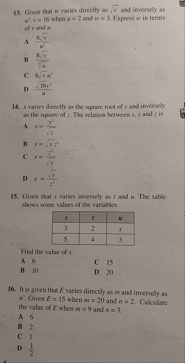 Given that w varies directly as sqrt(v) and inversely as
u^3. v=16 when u=2 and w=3. Express w in terms
of v and u.
A  6sqrt(v)/u^3 
B  8sqrt(v)/sqrt[3](u) 
C 6sqrt(v)u^3
D  sqrt(16)v^3/u 
14. x varies directly as the square root of y and inversely
as the square of z. The relation between x, y and z is
A xalpha  y^2/sqrt(z) 
B x∈fty sqrt(y)z^2
C xalpha  z^2/sqrt(y) 
D xalpha  sqrt(y)/z^2 
15. Given that s varies inversely as t and u. The table
shows some values of the variables.
Find the value of x.
A 6 C 15
B 10 D 20
16. It is given that E varies directly as m and inversely as
n^3. Given E=15 when m=20 and n=2. Calculate
the value of E when m=9 and n=3.
A 6
B 2
C 1
D  1/2 