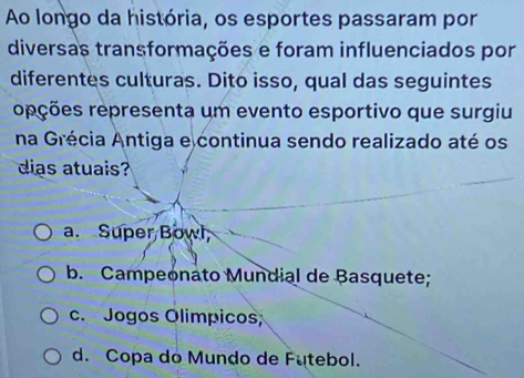 Ao longo da história, os esportes passaram por
diversas transformações e foram influenciados por
diferentes culturas. Dito isso, qual das seguintes
rpções representa um evento esportivo que surgiu
na Grécia Antiga e continua sendo realizado até os
dias atuais
a. Super Bowl
b. Campeonato Mundial de Basquete;
c. Jogos Olímpicos;
d. Copa do Mundo de Futebol.