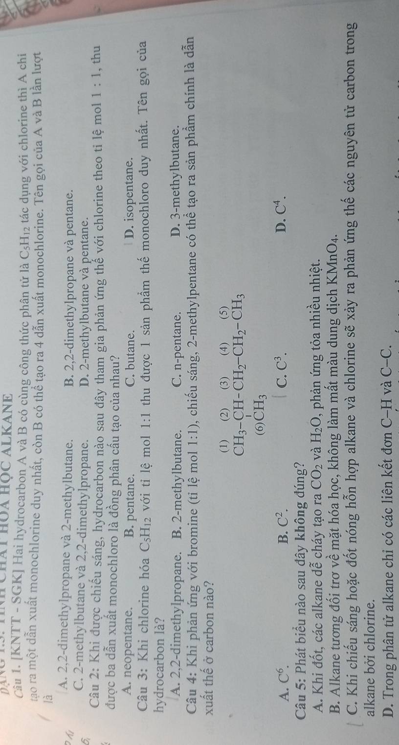 DạNg 1S: TNH Chát HòA HọC ALKANE
Câu 1. [KNTT - SGK] Hai hydrocarbon A và B có cùng công thức phân tử là 6 C_5F H12 tác dụng với chlorine thì A chi
tạo ra một dẫn xuất monochlorine duy nhất, còn B có thể tạo ra 4 dẫn xuất monochlorine. Tên gọi của A và B lần lượt
là
Đ hi A. 2,2-dimethylpropane và 2-methylbutane. B. 2,2-dimethylpropane và pentane.
6 C. 2-methylbutane và 2,2-dimethylpropane. D. 2-methylbutane và pentane.
Câu 2: Khi được chiếu sáng, hydrocarbon nào sau đây tham gia phản ứng thế với chlorine theo tỉ lệ mol 1:1 , thu
được ba dẫn xuất monochloro là đồng phân cấu tạo của nhau?
A. neopentane. B. pentane. C. butane. D. isopentane.
Câu 3: Khi chlorine hóa C_5H_12 với tỉ lệ mol 1:1 thu được 1 sản phẩm thế monochloro duy nhất. Tên gọi của
hydrocarbon là?
A. 2,2-dimethylpropane. B. 2-methylbutane. C. n-pentane. D. 3-methylbutane.
Câu 4: Khi phản ứng với bromine (tỉ lệ mol 1:1) 0, chiếu sáng, 2-methylpentane có thể tạo ra sản phầm chính là dẫn
xuất thế ở carbon nào?
(1)  (2)  (3) (4) (5)
CH_3-CH-CH_2-CH_2-CH_3
(6) CH_3
A. C^6. B. C^2. C. C^3. D. C^4.
Câu 5: Phát biểu nào sau đây không đúng?
A. Khi đốt, các alkane dễ cháy tạo ra CO_2 và H_2O 0 phản ứng tỏa nhiều nhiệt.
B. Alkane tương đối trơ về mặt hóa học, không làm mất màu dung dịch K M_1 nO4.
C. Khi chiếu sáng hoặc đốt nóng hỗn hợp alkane và chlorine sẽ xảy ra phản ứng thế các nguyên tử carbon trong
alkane bởi chlorine.
D. Trong phân tử alkane chỉ có các liên kết đơn C-H và C-C.