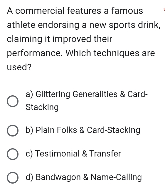 A commercial features a famous
athlete endorsing a new sports drink,
claiming it improved their
performance. Which techniques are
used?
a) Glittering Generalities & Card-
Stacking
b) Plain Folks & Card-Stacking
c) Testimonial & Transfer
d) Bandwagon & Name-Calling