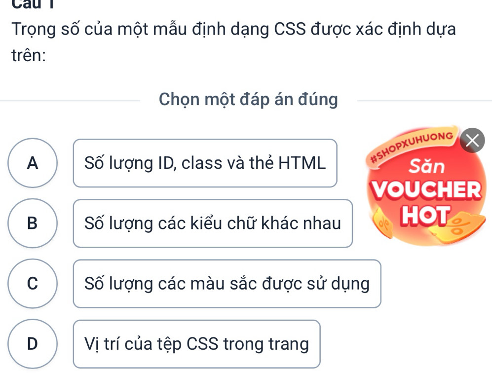 Cau l
Trọng số của một mẫu định dạng CSS được xác định dựa
trên:
Chọn một đáp án đúng
A Số lượng ID, class và thẻ HTML #SHOPXUHUONG X
Săn
VOUCHER
B Số lượng các kiểu chữ khác nhau
HOT
C Số lượng các màu sắc được sử dụng
D Vị trí của tệp CSS trong trang