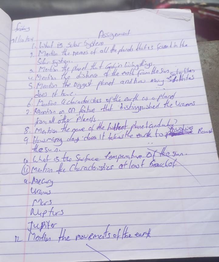 frins 
Allo hy Assignment 
1. What is sclas bystem 
9. Mentin the names of all the planes that is fercond in the 
Silar sycte 
5. Meation the planet that coakin lisingthings, 
" Meation the disknce of the earth from the Sun sofe libes 
S. Meation the Doggest plenet and how many stoates 
does if have. 
6. Mention acheracterishis of the earth as a planef 
2. Reakig on on fetuve that distingnished the Uamms 
from all other planes. 
8. Meticon the gave of the hothost planelandudy? 
9. How many days does It talusHe eah to hegloes 
Rowl 
the su A. 
to What os the Suface tempers hve of the sun. 
⑩menhon the Characterishes of least Seacchor 
a mecury 
Uranus 
Mars 
aupfurs 
fupiter 
n2 Monthion the movemets o the eart