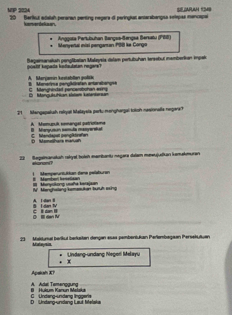 MIP 2024 SEIARAH 1249
20 Berikut adalah peranan penting negara di peringkat antarabangsa selepas mencapal
kamordekaan.
Anggota Pertubuhan Bangsa-Bangsa Bersatu (PBB)
Menyertal misi pengaman PBB ka Congo
Bagaimanakah penglibatan Malaysia dalam pertubuhan tersebut memberíkan impak
positif kepada kedaulatan negara?
A Menjamin kestabllen politik
B Menerma penglktirafan anterabangsa
C Menghindad pencerobohan asing
D Mengukuhkan sistem ketenteraan
21 Mengapakah rakyat Malaysia partu menghargal tokoh nasionalis negara?
A Memupuk semangal patriotisme
B Menyusun samula masyarakat
C. Mendapat pengiktirafan
D Memelihara maruah
22 Bagaimanakah rakyat boleh membantu negara dalam mewujudkan kemakmuran
ekonomi?
( Memperüntukkan dana pelaburan
I Memberi kesetisan
III Menyokong usaha kerajaan
NV Menghalang kemasukan buruh asing
A l dan li
B I dan IV
C l dan Il
D Ill dan IV
23 Maklumal berikut berkaitan dengan esas pembentukan Perlembagaan Persekutuan
Malaysia.
Undang-undang Negeri Melayu
x
Apakah X?
A Adal Temenggung
B Hukum Kanun Melaka
C Undang-undang Inggeris
D Undang-undang Laut Melaka