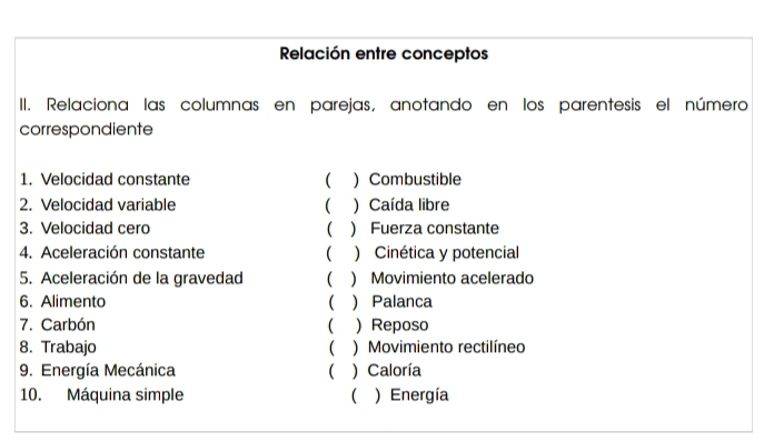 Relación entre conceptos
II. Relaciona las columnas en parejas, anotando en los parentesis el número
correspondiente
1. Velocidad constante ( )Combustible
2. Velocidad variable  ) Caída libre
3. Velocidad cero ( ) Fuerza constante
4. Aceleración constante ( ) Cinética y potencial
5. Aceleración de la gravedad ) Movimiento acelerado
6. Alimento (  Palanca
7. Carbón ( ) Reposo
8. Trabajo ( ) Movimiento rectilíneo
9. Energía Mecánica ( ) Caloría
10. Máquina simple  ) Energía