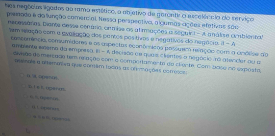 Nos negócios ligados ao ramo estético, o objetivo de garantir a excelência do serviço
prestado é da função comercial. Nessa perspectiva, algumas ações efetivas são
necessárias. Diante desse cenário, analise as afirmações a seguir:I - A análise ambiental
tem relação com a avaliação dos pontos positivos e negativos do negócio. ||-A 
concorrência, consumidores e os aspectos econômicos possuem relação com a análise do
ambiente externo da empresa. III - A decisão de quais clientes o negócio irá atender ou a
divisão do mercado tem relação com o comportamento do cliente. Com base no exposto,
assinale a alternativa que contêm todas as afirmações corretas:
a. Ill, apenas.
b. I e li, apenas.
c. Il, apenas.
d. I, apenas.
e. Il e Ill, apenas.