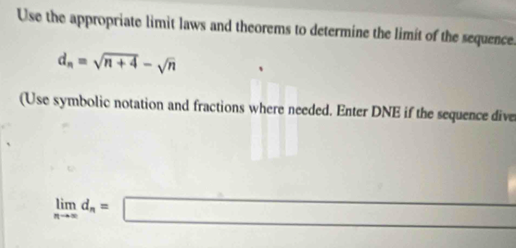 Use the appropriate limit laws and theorems to determine the limit of the sequence.
d_n=sqrt(n+4)-sqrt(n)
(Use symbolic notation and fractions where needed. Enter DNE if the sequence dive
v_1/2 frac (m^(m)^2)(m)^2
limlimits _nto ∈fty d_n=□