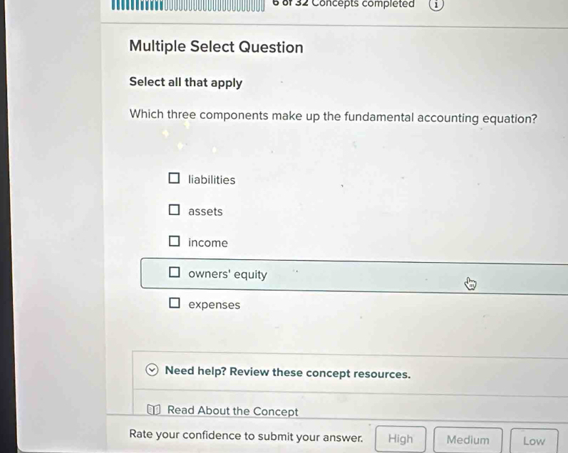 of 32 Concepts completed
Multiple Select Question
Select all that apply
Which three components make up the fundamental accounting equation?
liabilities
assets
income
owners' equity
expenses
Need help? Review these concept resources.
Read About the Concept
Rate your confidence to submit your answer. High Medium Low