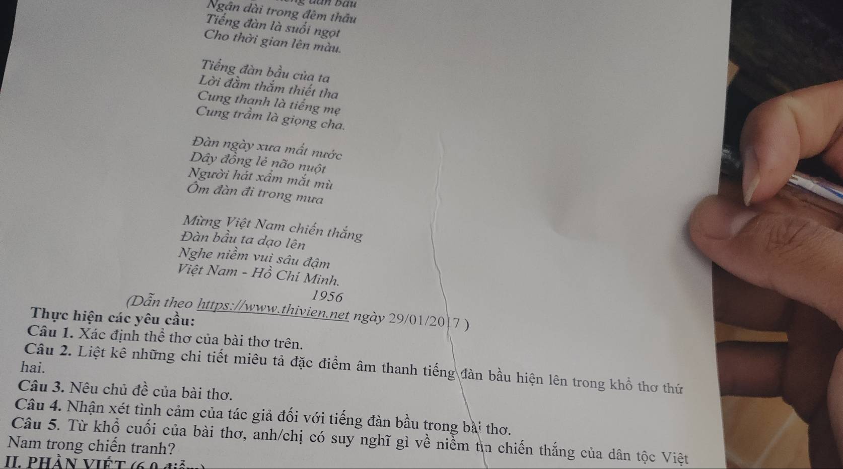 Ngân dài trong đêm thầu 
Tiếng đàn là suối ngọt 
Cho thời gian lên màu. 
Tiếng đàn bầu của ta 
Lời đầm thắm thiết tha 
Cung thanh là tiếng mẹ 
Cung trầm là giọng cha. 
Đàn ngày xưa mất nước 
Dây đồng lẻ não nuột 
Người hát xẩm mắt mù 
Ôm đàn đi trong mưa 
Mừng Việt Nam chiến thắng 
Đàn bầu ta dạo lên 
Nghe niềm vuị sâu đậm 
Việt Nam - Hồ Chí Minh. 
1956 
(Dẫn theo https://www.thivien.net ngày 29/01/20/7 ) 
Thực hiện các yêu cầu: 
Câu 1. Xác định thể thơ của bài thơ trên. 
hai. 
Câu 2. Liệt kê những chi tiết miêu tả đặc điểm âm thanh tiếng đàn bầu hiện lên trong khổ thơ thứ 
Câu 3. Nêu chủ đề của bài thơ. 
Câu 4. Nhận xét tình cảm của tác giả đối với tiếng đàn bầu trong bài thơ. 
Nam trong chiến tranh? Câu 5. Từ khổ cuối của bài thơ, anh/chị có suy nghĩ gì về niểm tìn chiến thắng của dân tộc Việt 
II. Phần Viết ở