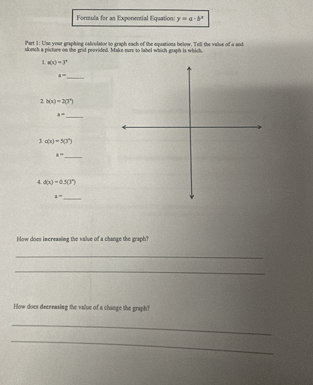 Formula for an Exponential Equation: y=a· b^x
Part 1: Use your graphing calculator to graph each of the equations below. Tell the value of a and 
sketch a picture on the grid provided. Make sure to label which graph is which. 
1. a(x)=3^x
_ a=
2. b(x)=2(3^x)
_ a=
3. c(x)=5(3^x)
a= _ 
4. d(x)=0.5(3^x)
_ a=
How does increasing the value of a change the graph? 
_ 
_ 
How does decreasing the value of a change the graph? 
_ 
_