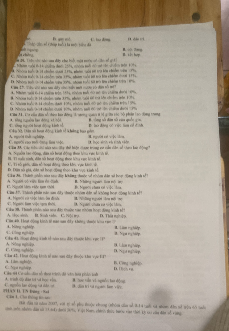 B. quy mô. C. lao dộng. D. dân trí.
S. Thập dân số (thập tuổi) là một biểu đồ
nh ngang B. cội đứng.
ộ chồng. D. kết hợp.
Tu 26. Tiêu chi nào sau đây cho biết một nước có dân số giả?
4. Nhóm tuổi 0-14 chiếm dưới 25%, nhóm tuổi 60 trở lên chiếm trên 10%.
B. Nhóm tuổi 0-14 chiếm dưới 25%, nhóm tuổi 60 trở lên chiếm trên 15%.
C. Nhóm tuổi 0-14 chiếm trên 35%, nhóm tuổi 60 trở lên chiếm dưới 15%.
D. Nhóm tuổi 0-14 chiếm trên 35%, nhóm tuổi 60 trở lên chiếm trên 10%.
Cầu 27. Tiêu chi nào sau đây cho biết một nước có dân số trẻ?
A Nhóm tuổi 0-14 chiếm trên 35%, nhóm tuổi 60 trở lên chiếm dưới 10%.
B. Nhóm tuổi 0-14 chiếm trên 35%, nhóm tuổi 60 trở lên chiếm trên 10%.
C. Nhóm tuổi 0-14 chiếm dưới 10%, nhóm tuổi 60 trở lên chiếm trên 15%.
D. Nham tuổi 0-14 chiếm dưới 10%, nhóm tuổi 60 trở lên chiếm dưới 15%
Cầu 31. Cơ cầu dân số theo lao động là tương quan tí lệ giữa các bộ phận lao động trong
A. tổng nguồn lao động xã hội. B. tổng số dân số của quốc gia.
C. tổng người hoạt động kinh tế. D. lao động có việc làm cổ định.
Câu 32. Dân số hoạt động kinh tế không bao gồm
A. người thất nghiệp. B. người có việc làm.
C. người cao tuổi đang làm việc. D. học sinh và sinh viên.
Cầu 35. Các tiêu chi nào sau đây thể hiện được trong cơ cầu dân số theo lao động?
A. Nguồn lao động, dân số hoạt động theo khu vực kinh tế.
B. Ti suất sinh, dân số hoạt động theo khu vực kinh tổ.
C. Tí số giới, dân số hoạt động theo khu vực kinh tổ.
D. Dân số già, dân số hoạt động theo khu vực kinh tổ.
Cầu 36. Thành phần nào sau đây không thuộc về nhóm dân số hoạt động kinh tế?
A. Người có việc làm ổn định. B. Những người làm nội trợ.
C. Người làm việc tạm thời. D. Người chưa có việc làm.
Câu 37. Thành phần nào sau đây thuộc nhóm dân số không hoạt động kinh tế?
A. Người cô việc lâm ổn định. B. Những người làm nội trợ.
C. Người làm việc tạm thời, D. Người chưa có việc làm.
Cầu 38. Thành phản nào sau đây thuộc vào nhóm hoạt động kinh tế?
A. Học sinh. B. Sinh viên. C. Nội trợ. D. Thất nghiệp.
Câu 40. Hoạt động kinh tế nào sau đây không thuộc khu vực I?
A. Nông nghiệp. B, Lâm nghiệp.
C. Công nghiệp D. Ngư nghiệp.
Cầu 41. Hoạt động kinh tế nào sau đãy thuộc khu vực II?
A. Nông nghiệp. B. Lâm nghiệp.
C. Công nghiệp. D. Ngư nghiệp.
Cầu 42. Hoạt động kinh tế nào sau đây thuộc khu vực III?
A. Lâm nghiệp. B. Công nghiệp.
C. Ngư nghiệp. D. Dịch vụ.
Cầu 44 Cơ cầu dân số theo trình độ văn hóa phân ánh
A. trình độ dân trí và học vấn, B. học vắn và nguồn lao động.
C. nguồn lao động và dân trí. D. dân trí và người làm việc.
PHÁN I. TN Đúng - Sai
Câu L Cho thông tin sau:
Bắi đầu từ năm 2007, với tỷ số phụ thuộc chung (nhóm dân sổ 0-14 tuổi và nhóm dân số trên 65 tuổi
trính trên nhóm dân số 15-64) dưới 50%, Việt Nam chính thức bước vào thời kỳ cơ cầu dân số vàng.