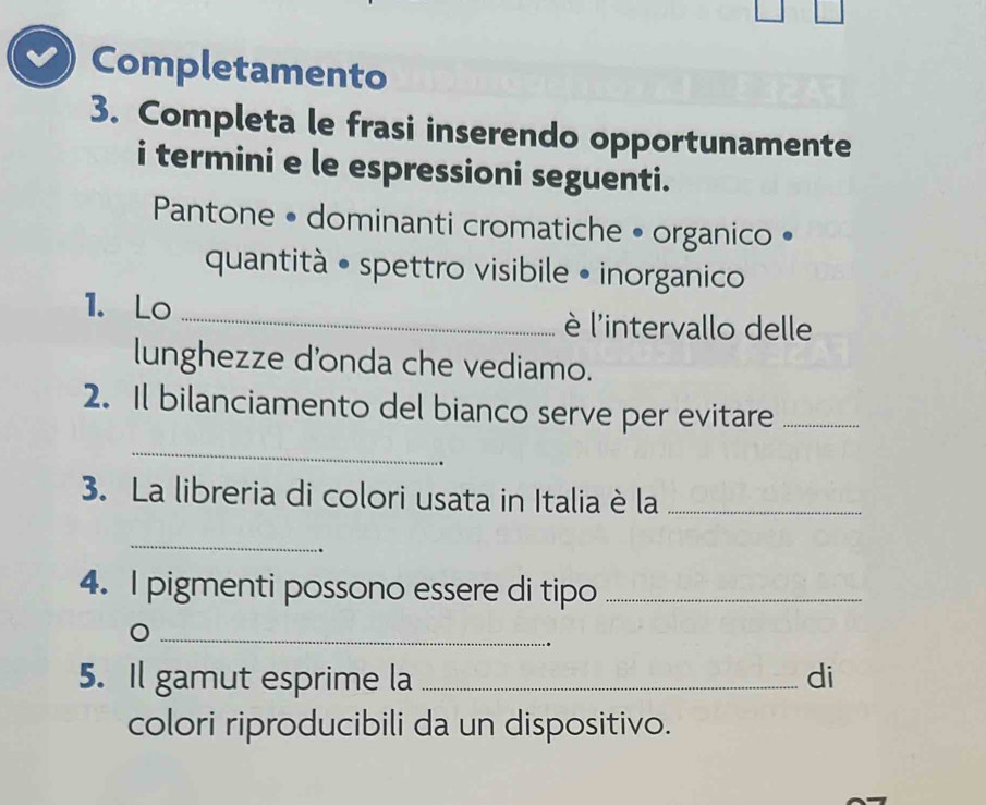 Completamento 
3. Completa le frasi inserendo opportunamente 
i termini e le espressioni seguenti. 
Pantone • dominanti cromatiche • organico • 
quantità • spettro visibile • inorganico 
1. Lo _è l'intervallo delle 
lunghezze d'onda che vediamo. 
2. Il bilanciamento del bianco serve per evitare_ 
_ 
3. La libreria di colori usata in Italia è la_ 
_ 
. 
4. I pigmenti possono essere di tipo_ 
_ 
5. Il gamut esprime la _di 
colori riproducibili da un dispositivo.