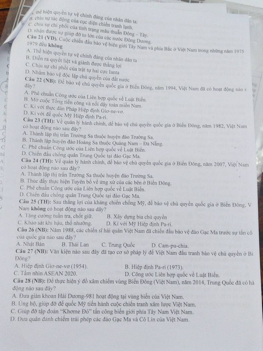 thể hiện quyền tự vệ chính đáng của nhân dân ta.
B. chịu sự tác động của cục diện chiến tranh lạnh.
C. chịu sự chi phối của tình trạng mâu thuẫn Đông - Tây.
D. nhận được sự giúp đỡ to lớn của các nước Đông Dương.
1979 đều không
Câu 21 (VD). Cuộc chiến đấu bảo vệ biên giới Tây Nam và phía Bắc ở Việt Nam trong những năm 1975
A. Thể hiện quyền tự vệ chính đáng của nhân dân ta
B. Diễn ra quyết liệt và giành được thắng lợi
C. Chịu sự chi phối của trật tự hai cực Ianta hp
t D. Nhằm bảo vệ độc lập chủ quyền của đất nước
Câu 22 (NB): Để bảo vệ chủ quyền quốc gia ở Biển Đông, năm 1994, Việt Nam đã có hoạt động nào s
B đây?
12
A. Phê chuẩn Công ước của Liên hợp quốc về Luật Biển.
B. Mở cuộc Tổng tiến công và nổi dậy toàn miền Nam.
C C. Ki với thực dân Pháp Hiệp định Giơ-ne-vơ.
k D. Kí với để quốc Mỹ Hiệp định Pa-ri.
A Câu 23 (TH): Về quản lý hành chính, để bảo vệ chủ quyền quốc gia ở Biển Đông, năm 1982, Việt Nam
có hoạt động nào sau đây?
a A. Thành lập thị trấn Trường Sa thuộc huyện đảo Trường Sa.
D B. Thành lập huyện đảo Hoàng Sa thuộc Quảng Nam - Đà Nẵng.
C C. Phê chuẩn Công ước của Liên hợp quốc về Luật Biển.
bi D. Chiến đầu chống quân Trung Quốc tại đảo Gạc Ma.
A.  Câu 24 (TH): Về quản lý hành chính, đề bảo vệ chủ quyền quốc gia ở Biển Đông, năm 2007, Việt Nam
B. có hoạt động nào sau đây?
A. Thành lập thị trần Trường Sa thuộc huyện đảo Trường Sa.
) B. Thúc đẩy thực hiện Tuyên bố về ứng xử của các bên ở Biển Đông.
C. Phê chuẩn Công ước của Liên hợp quốc về Luật Biển.
D. Chiến đấu chống quân Trung Quốc tại đảo Gạc Ma.
i(
Câu 25 (TH): Sau thắng lợi của kháng chiến chống Mỹ, để bảo vệ chủ quyền quốc gia ở Biển Đông, V
Nam không có hoạt động nào sau dây?
A. Tăng cường tuần tra, chốt giữ. B. Xây dựng bia chủ quyền
C. Khảo sát khi hậu, thổ nhưỡng.  D. Kí với Mỹ Hiệp định Pa-ri.
Câu 26 (NB): Năm 1988, các chiến sĩ hải quân Việt Nam đã chiến đầu bảo vệ đảo Gạc Ma trước sự tần cô
của quốc gia nào sau đây?
A. Nhật Bản B. Thái Lan C. Trung Quốc D. Cam-pu-chia.
Câu 27 (NB): Văn kiện nào sau đây đã tạo cơ sở pháp lý đề Việt Nam đầu tranh bảo vệ chủ quyền ở Bì
Đông?
A. Hiệp định Giơ-ne-vơ (1954).  B. Hiệp định Pa-ri (1973).
C. Tầm nhìn ASEAN 2020. D. Công ước Liên hợp quốc về Luật Biển.
Câu 28 (NB): Để thực hiện ý đồ xâm chiếm vùng Biển Đông (Việt Nam), năm 2014, Trung Quốc đã có hà
động nào sau đây?
A. Đưa giàn khoan Hải Dương-981 hoạt động tại vùng biển của Việt Nam.
B. Ủng hộ, giúp đỡ đế quốc Mỹ tiến hành cuộc chiến tranh xâm lược Việt Nam.
C. Giúp đỡ tập đoàn “Khơme Đỏ” tấn công biến giới phía Tây Nam Việt Nam.
D. Đưa quân đánh chiểm trái phép các đảo Gạc Ma và Cô Lin của Việt Nam.