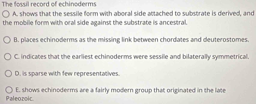 The fossil record of echinoderms
A. shows that the sessile form with aboral side attached to substrate is derived, and
the mobile form with oral side against the substrate is ancestral.
B. places echinoderms as the missing link between chordates and deuterostomes.
C. indicates that the earliest echinoderms were sessile and bilaterally symmetrical.
D. is sparse with few representatives.
E. shows echinoderms are a fairly modern group that originated in the late
Paleozoic.