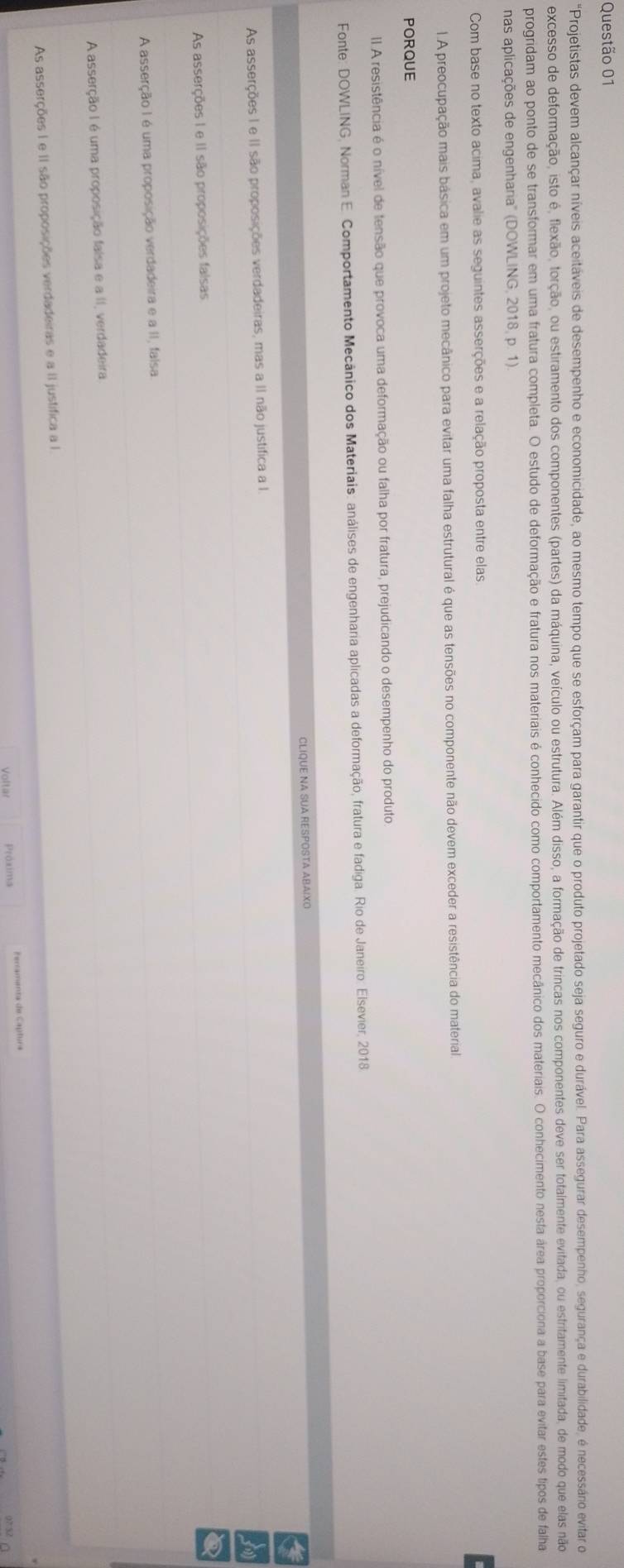 'Projetistas devem alcançar níveis aceitáveis de desempenho e economicidade, ao mesmo tempo que se esforçam para garantir que o produto projetado seja seguro e durável. Para assegurar desempenho, segurança e durabilidade, é necessáro evitar do
excesso de deformação, isto é, flexão, torção, ou estiramento dos componentes (partes) da máquina, veículo ou estrutura. Além disso, a formação de trincas nos componentes deve ser totalmente evitada, ou estritamente limitada, de modo que elas não
progridam ao ponto de se transformar em uma fratura completa. O estudo de deformação e fratura nos materiais é conhecido como comportamento mecânico dos materiais. O conhecimento nesta área proporciona a base para evitar estestipos de falha
nas aplicações de engenharia'' (DOWLING, 2018, p. 1).
Com base no texto acima, avalie as seguintes asserções e a relação proposta entre elas.
1. A preocupação mais básica em um projeto mecânico para evitar uma falha estrutural é que as tensões no componente não devem exceder a resistência do material.
PORQUE
I A resistência é o nível de tensão que provoca uma deformação ou falha por fratura, prejudicando o desempenho do produto
Fonte: DOWLING, Norman E. Comportamento Mecânico dos Materiais: análises de engenharia aplicadas a deformação, fratura e fadiga. Rio de Janeiro: Elsevier, 2018
CLIQUE NA SUA RESPOSTA ABAIXO
As asserções I e II são proposições verdadeiras, mas a II não justifica a I.
As asserções I e II são proposições falsas
A asserção I é uma proposição verdadeira e a II, falsa
A asserção I é uma proposição falsa e a II, verdadeira
As asserções I e II são proposições verdadeiras e a II justifica a I
Próxima Fertamants de Capturs