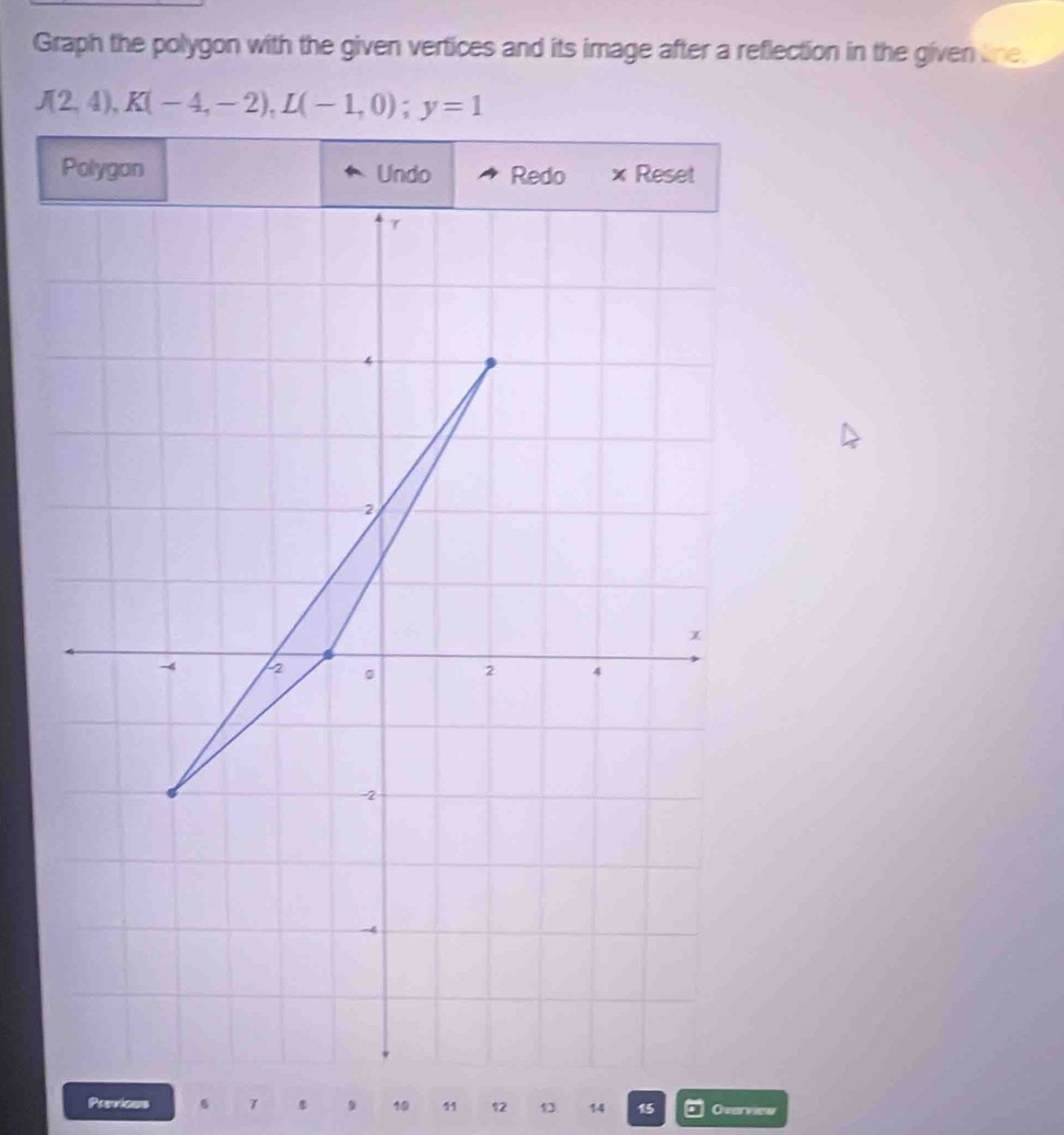 Graph the polygon with the given vertices and its image after a reflection in the given tne.
J(2,4), K(-4,-2), L(-1,0); y=1
Polygan Undo Redo × Reset 
Previons 6 7 19 41 12 1 14 15 Overvies