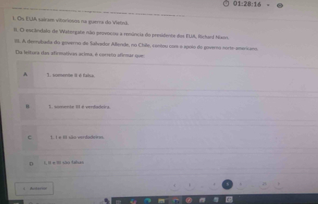 01:28:16 
I. Os EUA sairam vitoriosos na guerra do Vietnã.
II. O escândalo de Watergate não provocou a reeúncia do presidente dos EUA, Richard Nixon.
III. A derrubada do governo de Salvador Allende, no Chile, contou com o apoio do governo norte-americano.
Da leltura das afirmativas acima, é correto afirmar que:
A 1. somente II é faka.
B 1. somente III é verdadeira.
c 1. I e III são verdadeiras.
I, Il e III são fahas
《 Anterior