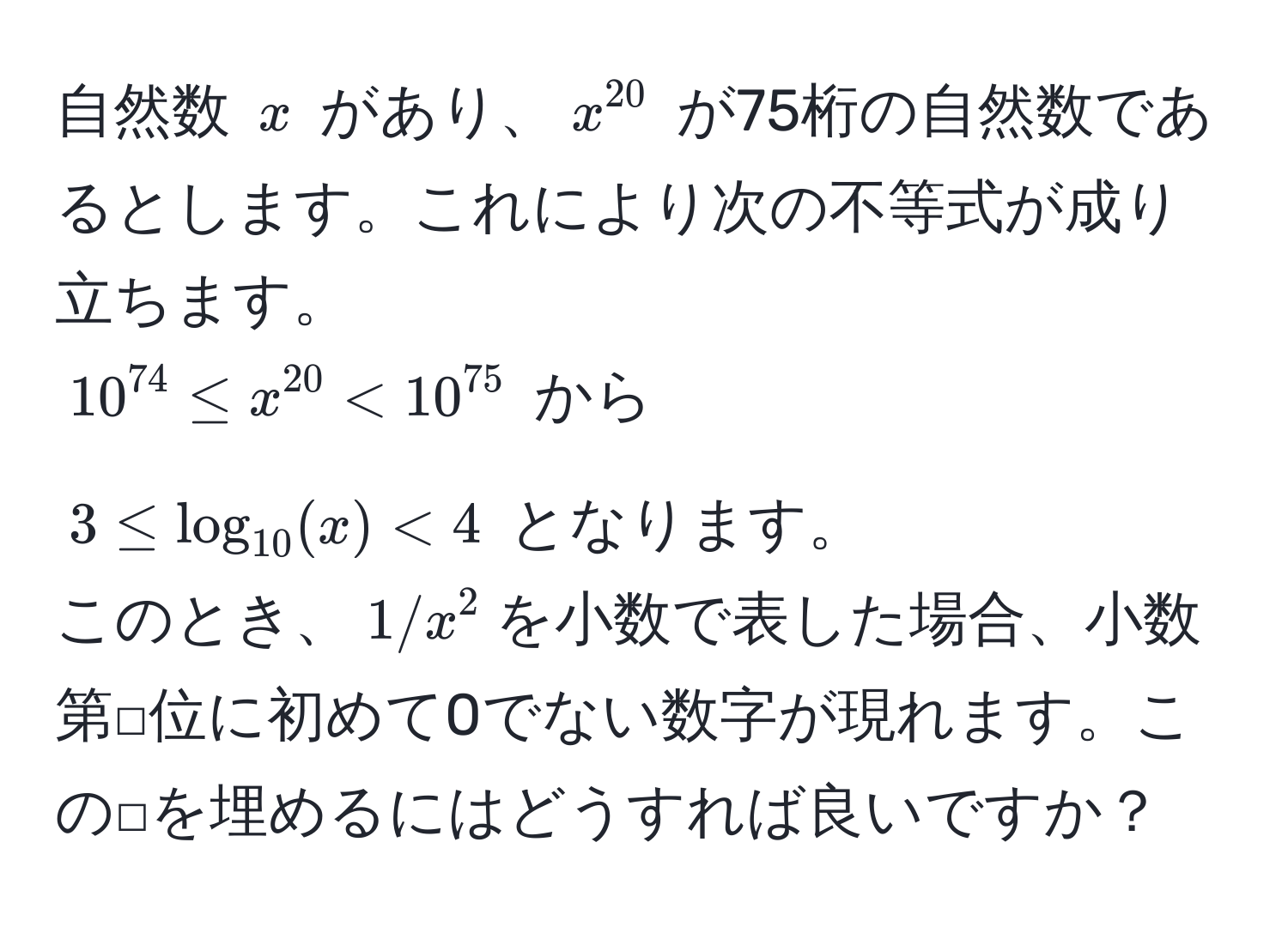 自然数 $x$ があり、$x^(20)$ が75桁の自然数であるとします。これにより次の不等式が成り立ちます。  
$10^(74) ≤ x^(20) < 10^(75)$ から  
$3 ≤ log_10(x) < 4$ となります。  
このとき、$1/x^2$を小数で表した場合、小数第□位に初めて0でない数字が現れます。この□を埋めるにはどうすれば良いですか？