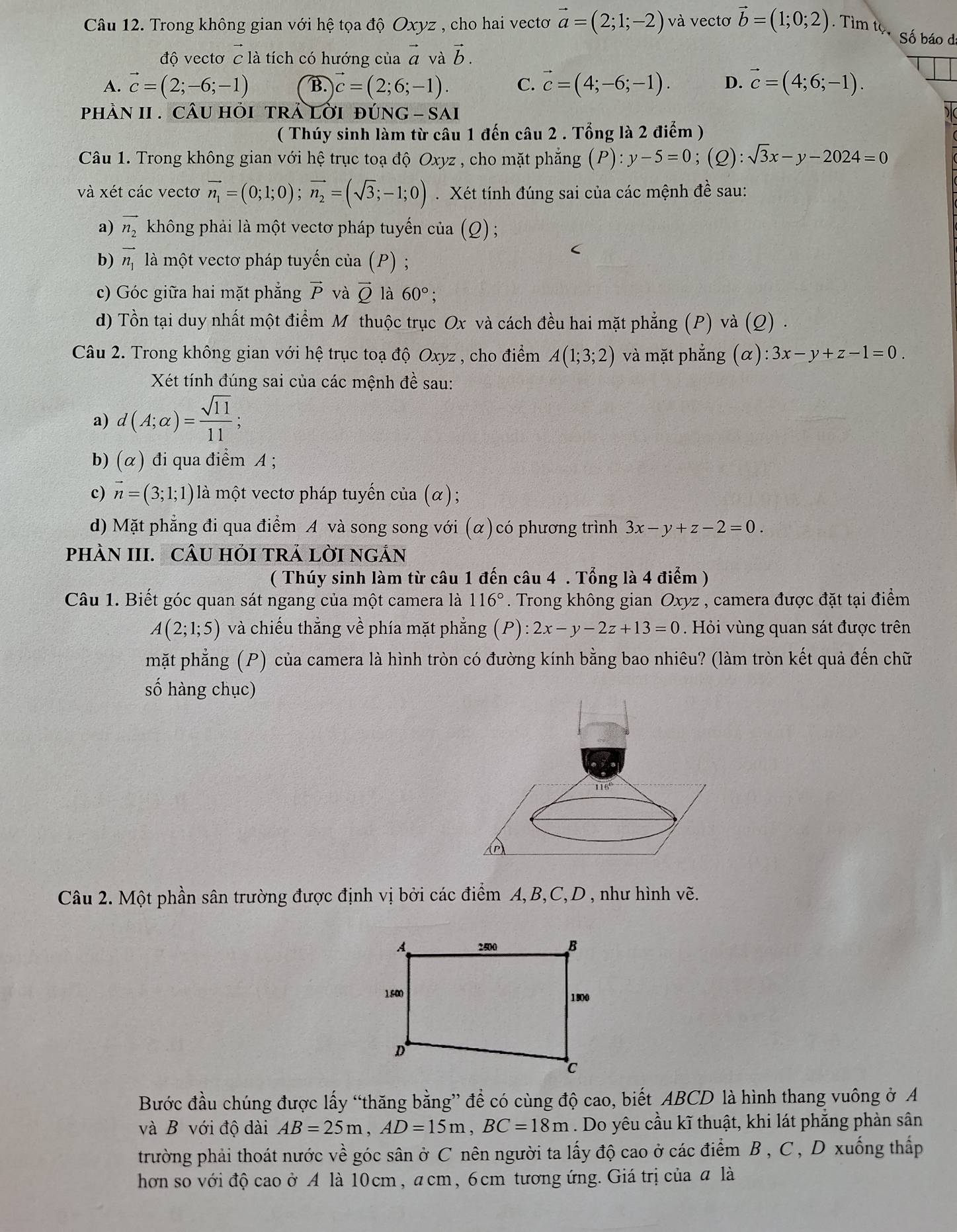 Trong không gian với hệ tọa độ Oxyz , cho hai vectơ vector a=(2;1;-2) và vectơ vector b=(1;0;2). Tìm tọ Số báo đ:
độ vectơ c là tích có hướng của vector a và vector b.
A. vector c=(2;-6;-1) B. vector c=(2;6;-1). C. vector c=(4;-6;-1). D. vector c=(4;6;-1).
phần II . câu hỏi trả lới đúng - sai
( Thúy sinh làm từ câu 1 đến câu 2 . Tổng là 2 điểm )
Câu 1. Trong không gian với hệ trục toạ độ Oxyz , cho mặt phẳng (P):y-5=0;(Q):sqrt(3)x-y-2024=0
và xét các vectơ vector n_1=(0;1;0);vector n_2=(sqrt(3);-1;0). Xét tính đúng sai của các mệnh đề sau:
a) vector n_2 không phải là một vectơ pháp tuyến của (Q) ;
b) vector n_1 là một vectơ pháp tuyến của (P) ;
(
c) Góc giữa hai mặt phẳng vector P và vector Q là 60°;
d) Tồn tại duy nhất một điểm M thuộc trục Ox và cách đều hai mặt phẳng (P) và (Q) .
Câu 2. Trong không gian với hệ trục toạ độ Oxyz , cho điểm A(1;3;2) và mặt phẳng (alpha ):3x-y+z-1=0.
Xét tính đúng sai của các mệnh đề sau:
a) d(A;alpha )= sqrt(11)/11 ;
b) (α) đi qua điểm A ;
c) vector n=(3;1;1) là một vectơ pháp tuyến của (α);
d) Mặt phẳng đi qua điểm A và song song với (α)có phương trình 3x-y+z-2=0.
pHÀN III. CÂU HỏI TRÁ LờI nGÁN
( Thúy sinh làm từ câu 1 đến câu 4 . Tổng là 4 điểm )
Câu 1. Biết góc quan sát ngang của một camera là 116°. Trong không gian Oxyz , camera được đặt tại điểm
A(2;1;5) và chiếu thẳng về phía mặt phẳng (P):2x-y-2z+13=0. Hỏi vùng quan sát được trên
mặt phẳng (P) của camera là hình tròn có đường kính bằng bao nhiêu? (làm tròn kết quả đến chữ
số hàng chục)
Câu 2. Một phần sân trường được định vị bởi các điểm A, B,C,D , như hình 72
Bước đầu chúng được lấy “thăng bằng” để có cùng độ cao, biết ABCD là hình thang vuông ở A
và B với độ dài AB=25m,AD=15m,BC=18m. Do yêu cầu kĩ thuật, khi lát phăng phản sân
trường phải thoát nước về góc sân ở C nên người ta lấy độ cao ở các điểm B , C , D xuống thấp
hơn so với độ cao ở A là 10cm, acm, 6cm tương ứng. Giá trị của a là