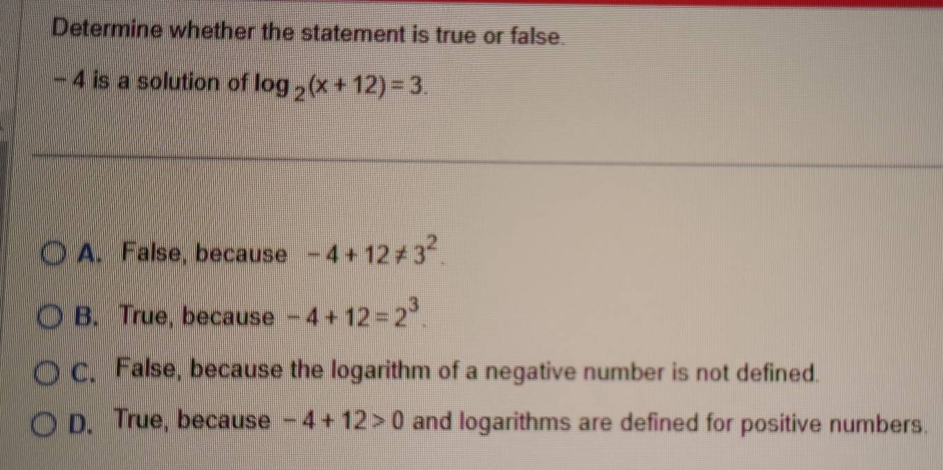 Determine whether the statement is true or false.
− 4 is a solution of log _2(x+12)=3
A. False, because -4+12!= 3^2
B. True, because -4+12=2^3.
C. False, because the logarithm of a negative number is not defined.
D. True, because -4+12>0 and logarithms are defined for positive numbers.