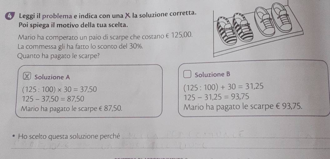 Leggi il problema e indica con una X la soluzione corretta. 
Poi spiega il motivo della tua scelta. 
Mario ha comperato un paio di scarpe che costano € 125,00. 
La commessa gli ha fatto lo sconto del 30%. 
Quanto ha pagato le scarpe? 
₹ Soluzione A Soluzione B
(125:100)* 30=37,50
(125:100)+30=31,25
125-37,50=87,50
125-31,25=93,75
Mario ha pagato le scarpe €87,50. Mario ha pagato le scarpe € 93,75. 
Ho scelto questa soluzione perché_ 
_